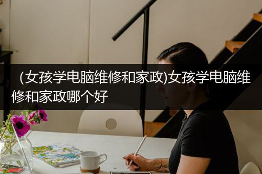 （女孩学电脑维修和家政)女孩学电脑维修和家政哪个好