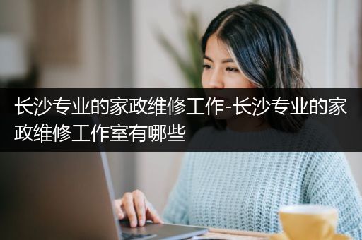 长沙专业的家政维修工作-长沙专业的家政维修工作室有哪些