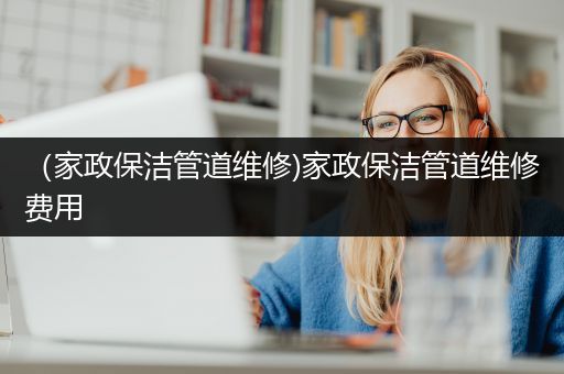 （家政保洁管道维修)家政保洁管道维修费用