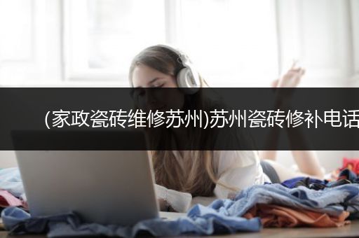 （家政瓷砖维修苏州)苏州瓷砖修补电话