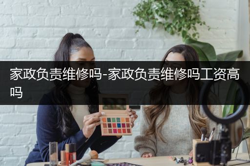 家政负责维修吗-家政负责维修吗工资高吗